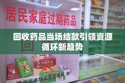六安回收药品当场结款引领资源循环新趋势
