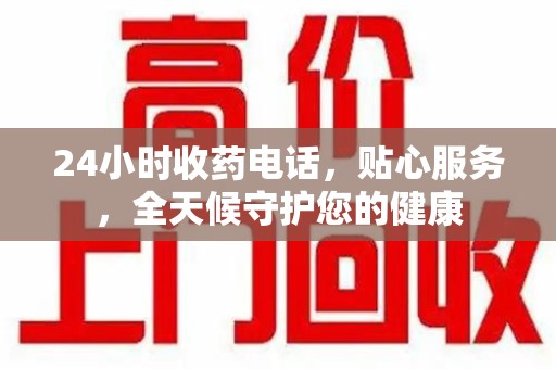 六安24小时收药电话，贴心服务，全天候守护您的健康