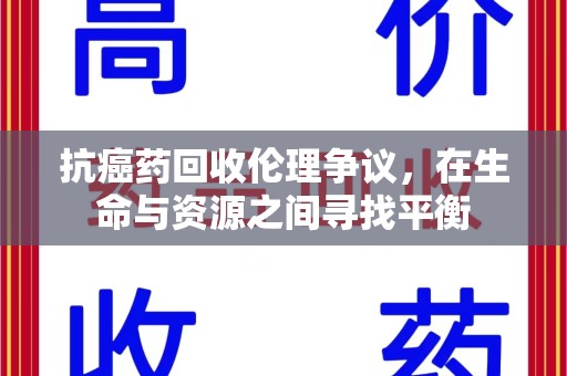 六安抗癌药回收伦理争议，在生命与资源之间寻找平衡