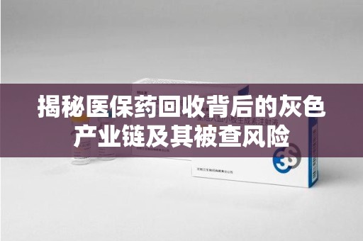 六安揭秘医保药回收背后的灰色产业链及其被查风险