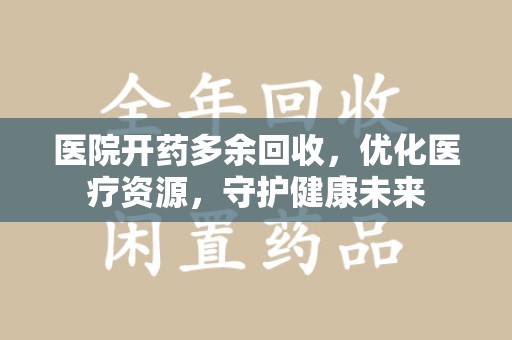 六安医院开药多余回收，优化医疗资源，守护健康未来