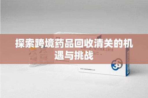 六安探索跨境药品回收清关的机遇与挑战