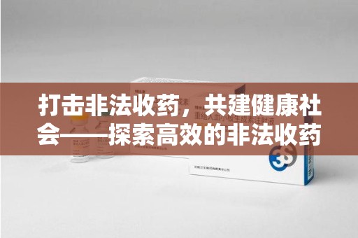 六安打击非法收药，共建健康社会——探索高效的非法收药举报渠道