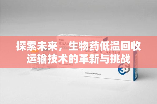 六安探索未来，生物药低温回收运输技术的革新与挑战