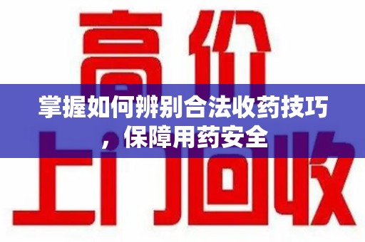 六安掌握如何辨别合法收药技巧，保障用药安全