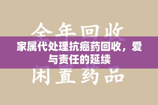 六安家属代处理抗癌药回收，爱与责任的延续
