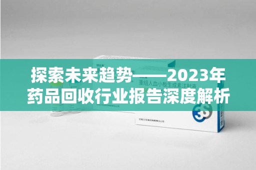 六安探索未来趋势——2023年药品回收行业报告深度解析