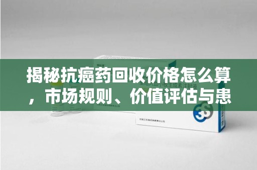 六安揭秘抗癌药回收价格怎么算，市场规则、价值评估与患者权益