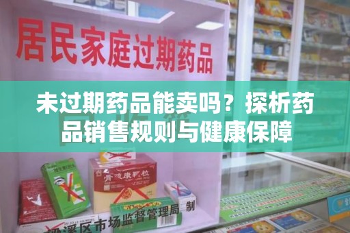 六安未过期药品能卖吗？探析药品销售规则与健康保障