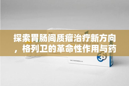 六安探索胃肠间质瘤治疗新方向，格列卫的革命性作用与药物回收的意义