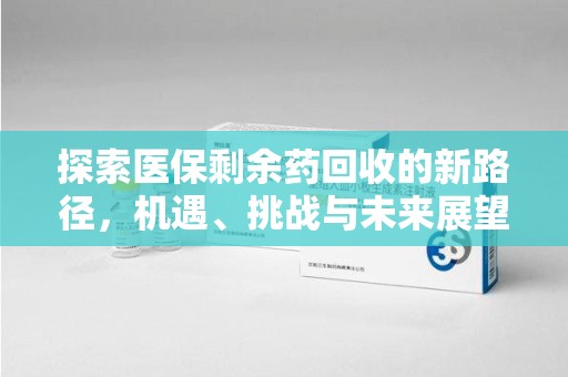 六安探索医保剩余药回收的新路径，机遇、挑战与未来展望