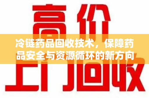 六安冷链药品回收技术，保障药品安全与资源循环的新方向