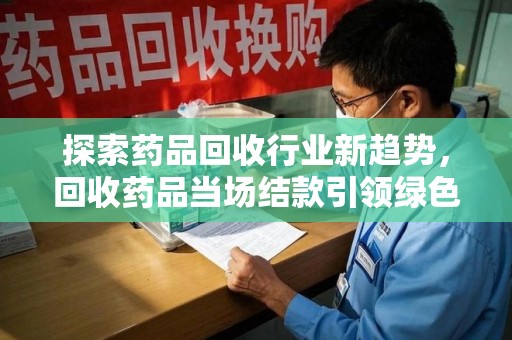 六安探索药品回收行业新趋势，回收药品当场结款引领绿色经济浪潮