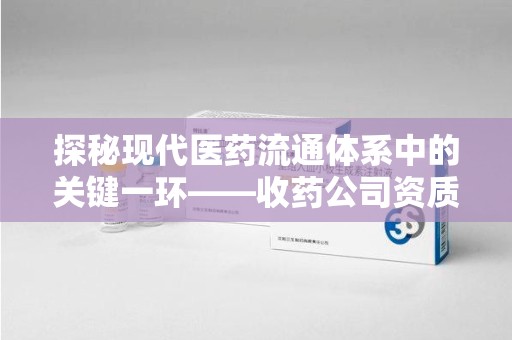 六安探秘现代医药流通体系中的关键一环——收药公司资质查询与规范管理