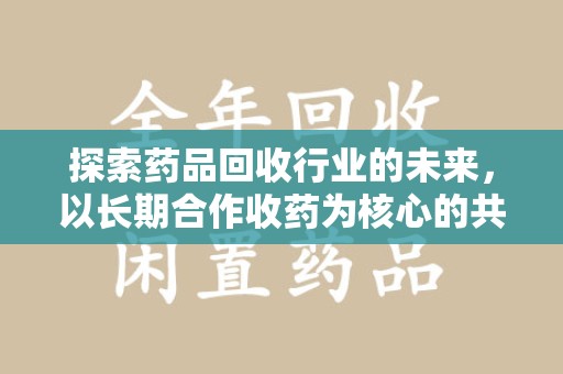 六安探索药品回收行业的未来，以长期合作收药为核心的共赢模式