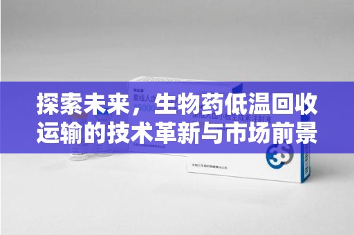 六安探索未来，生物药低温回收运输的技术革新与市场前景