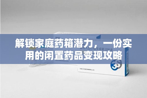 六安解锁家庭药箱潜力，一份实用的闲置药品变现攻略