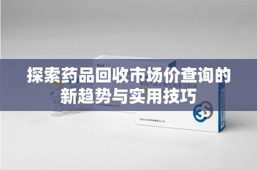 六安探索药品回收市场价查询的新趋势与实用技巧