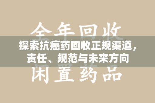 六安探索抗癌药回收正规渠道，责任、规范与未来方向