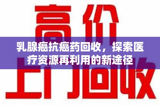 六安乳腺癌抗癌药回收，探索医疗资源再利用的新途径