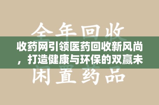 六安收药网引领医药回收新风尚，打造健康与环保的双赢未来