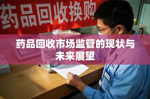 六安药品回收市场监管的现状与未来展望