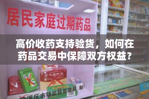 六安高价收药支持验货，如何在药品交易中保障双方权益？