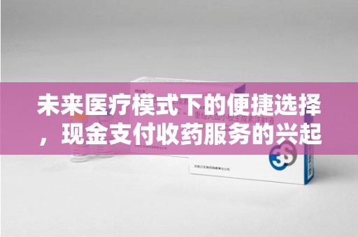 六安未来医疗模式下的便捷选择，现金支付收药服务的兴起与影响