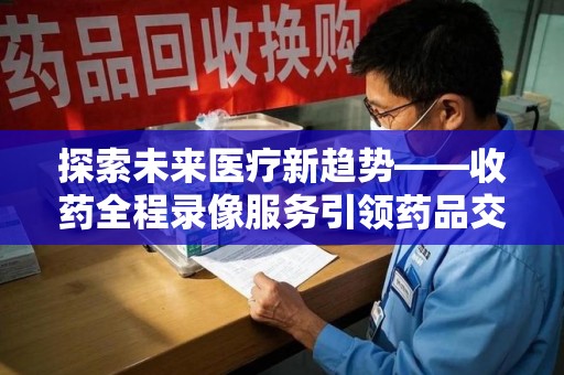 六安探索未来医疗新趋势——收药全程录像服务引领药品交付安全新篇章