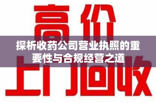 六安探析收药公司营业执照的重要性与合规经营之道