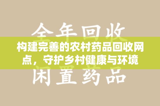 六安构建完善的农村药品回收网点，守护乡村健康与环境