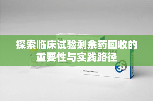 六安探索临床试验剩余药回收的重要性与实践路径
