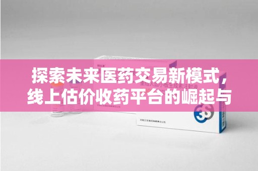 六安探索未来医药交易新模式，线上估价收药平台的崛起与变革