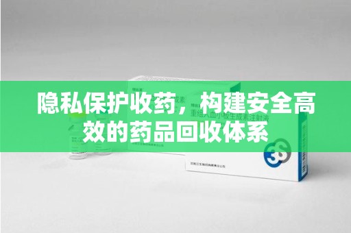 六安隐私保护收药，构建安全高效的药品回收体系