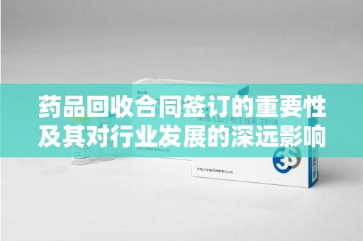 六安药品回收合同签订的重要性及其对行业发展的深远影响