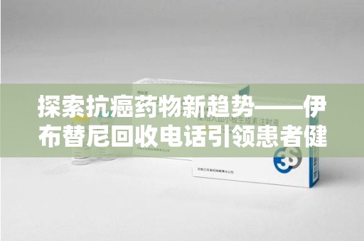 六安探索抗癌药物新趋势——伊布替尼回收电话引领患者健康管理新篇章