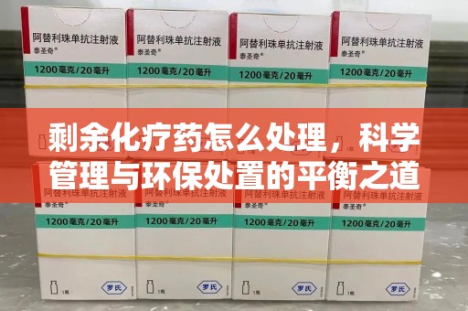 六安剩余化疗药怎么处理，科学管理与环保处置的平衡之道
