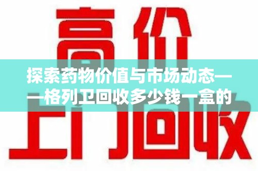 六安探索药物价值与市场动态——格列卫回收多少钱一盒的全面解析
