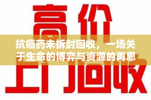 六安抗癌药未拆封回收，一场关于生命的博弈与资源的再思考