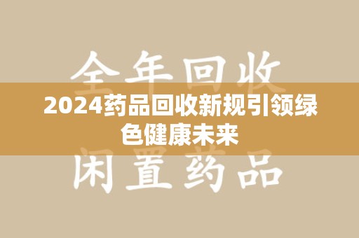 六安2024药品回收新规引领绿色健康未来