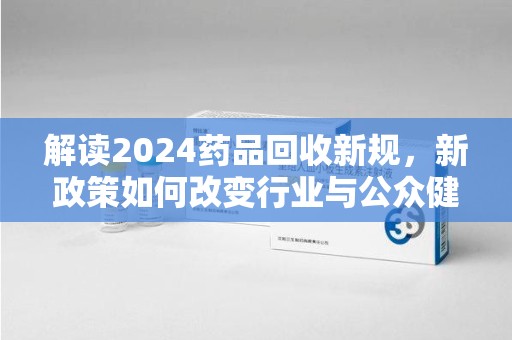 六安解读2024药品回收新规，新政策如何改变行业与公众健康