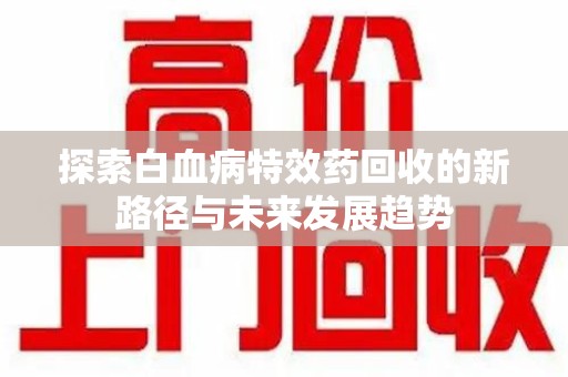 六安探索白血病特效药回收的新路径与未来发展趋势