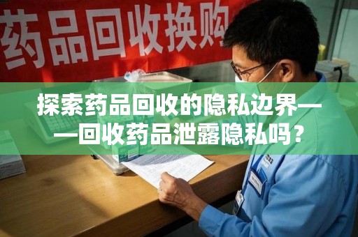 六安探索药品回收的隐私边界——回收药品泄露隐私吗？