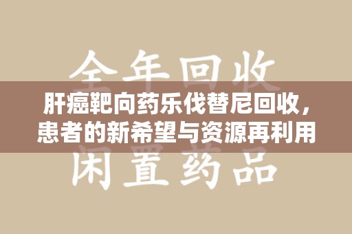 六安肝癌靶向药乐伐替尼回收，患者的新希望与资源再利用