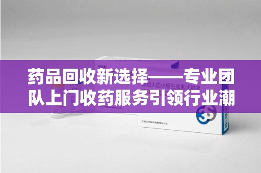 六安药品回收新选择——专业团队上门收药服务引领行业潮流