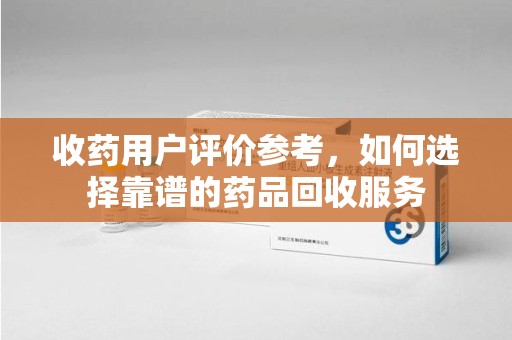 六安收药用户评价参考，如何选择靠谱的药品回收服务