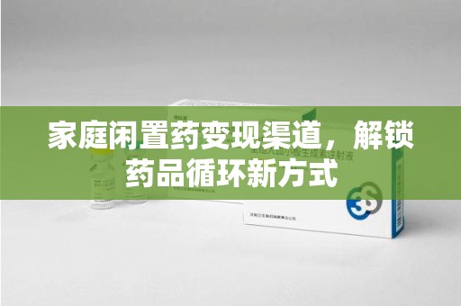 六安家庭闲置药变现渠道，解锁药品循环新方式
