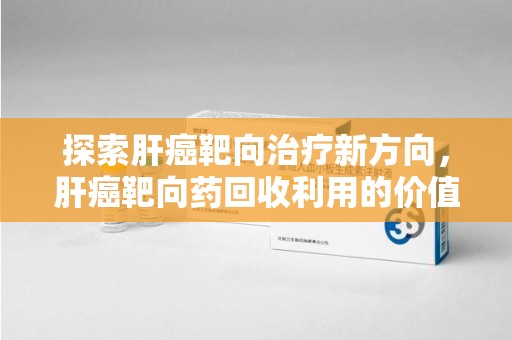 六安探索肝癌靶向治疗新方向，肝癌靶向药回收利用的价值与未来