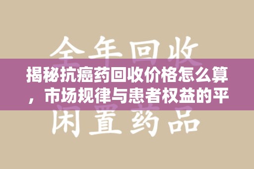 六安揭秘抗癌药回收价格怎么算，市场规律与患者权益的平衡点