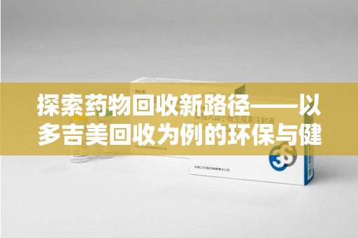 六安探索药物回收新路径——以多吉美回收为例的环保与健康平衡